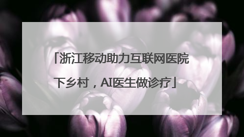 浙江移动助力互联网医院下乡村，AI医生做诊疗